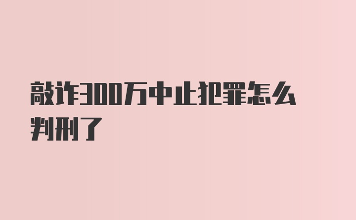 敲诈300万中止犯罪怎么判刑了