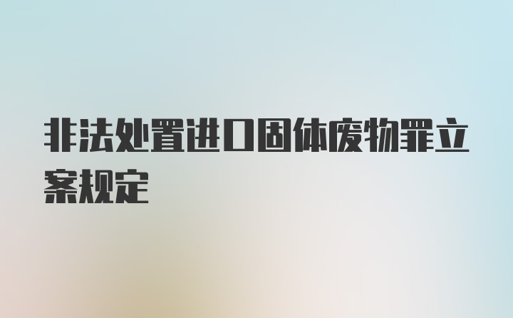 非法处置进口固体废物罪立案规定