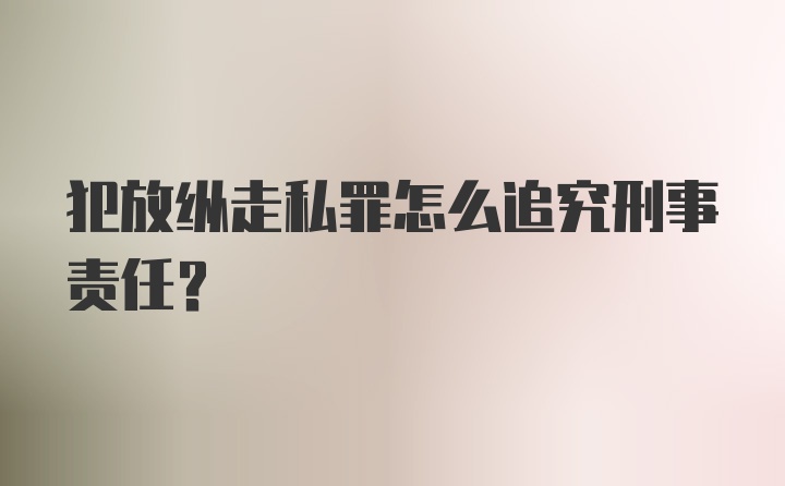 犯放纵走私罪怎么追究刑事责任？