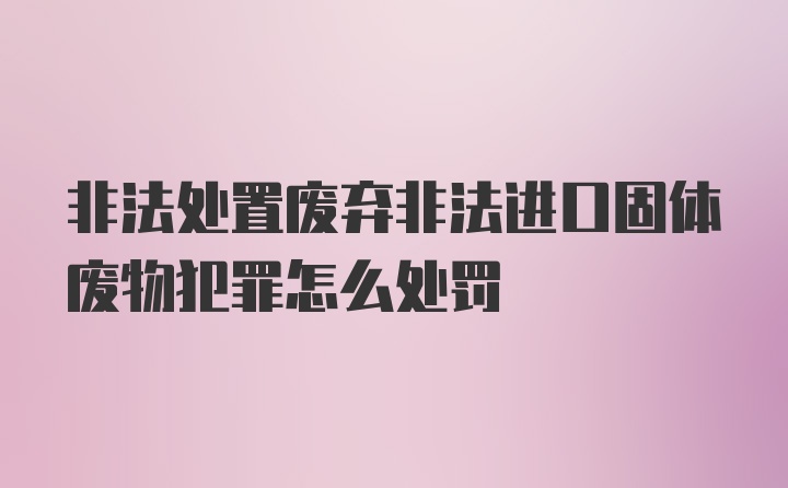 非法处置废弃非法进口固体废物犯罪怎么处罚