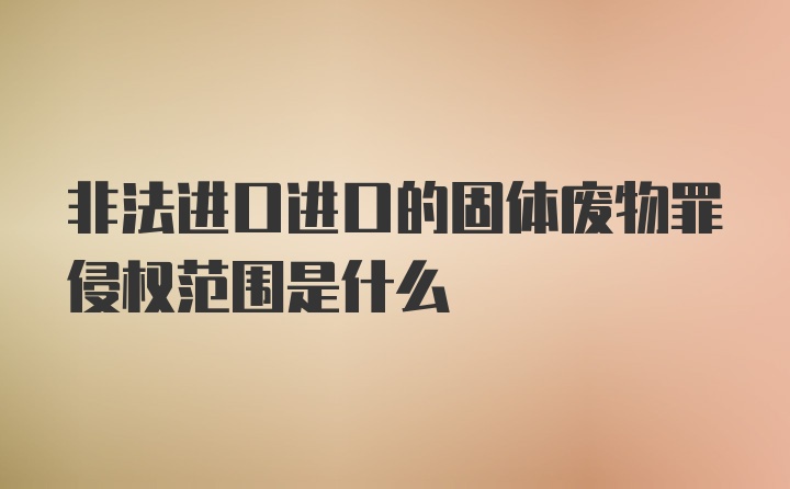 非法进口进口的固体废物罪侵权范围是什么