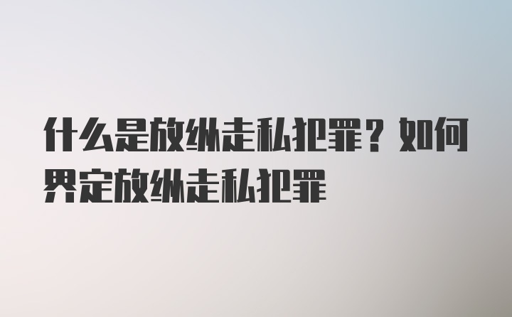 什么是放纵走私犯罪？如何界定放纵走私犯罪