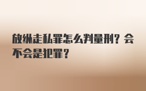 放纵走私罪怎么判量刑？会不会是犯罪？