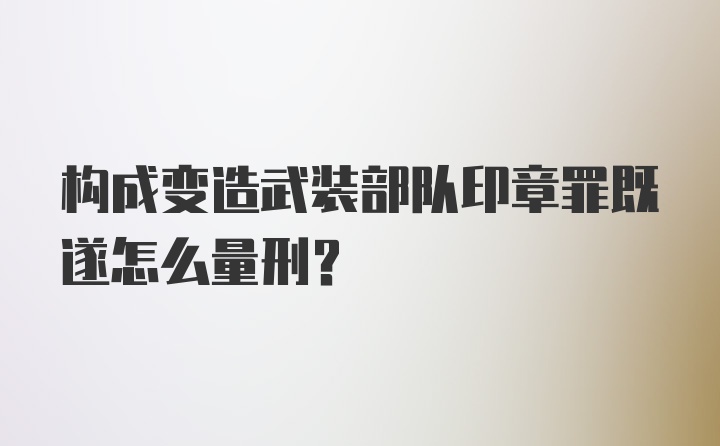 构成变造武装部队印章罪既遂怎么量刑？