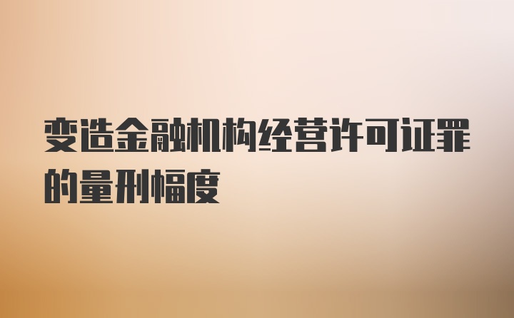 变造金融机构经营许可证罪的量刑幅度