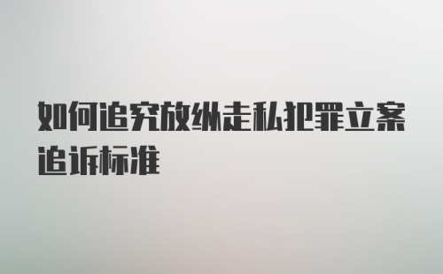 如何追究放纵走私犯罪立案追诉标准