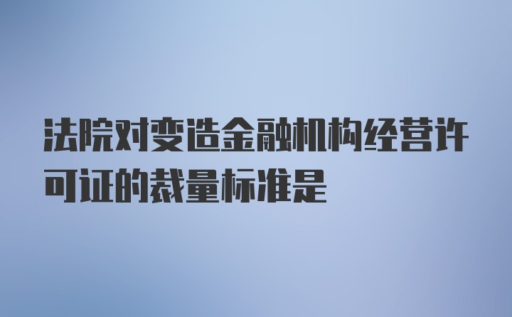 法院对变造金融机构经营许可证的裁量标准是