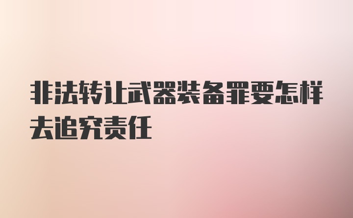 非法转让武器装备罪要怎样去追究责任