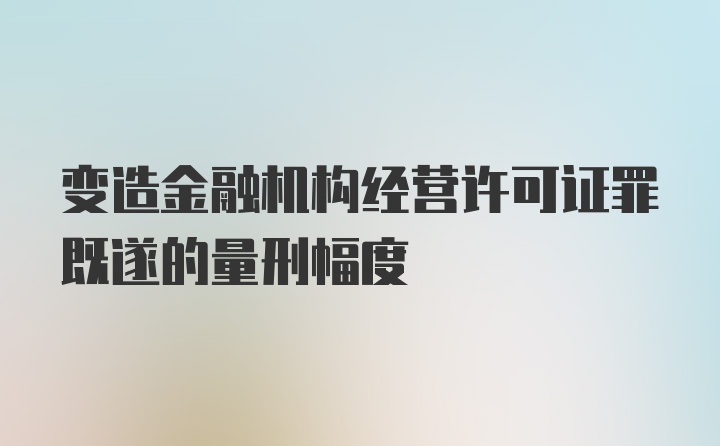 变造金融机构经营许可证罪既遂的量刑幅度