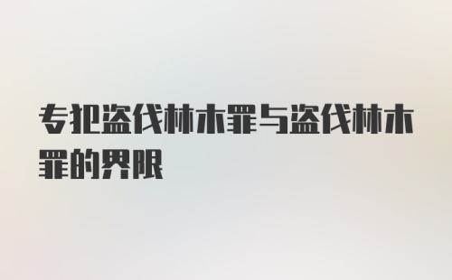 专犯盗伐林木罪与盗伐林木罪的界限