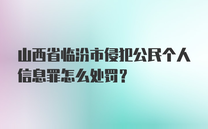 山西省临汾市侵犯公民个人信息罪怎么处罚？