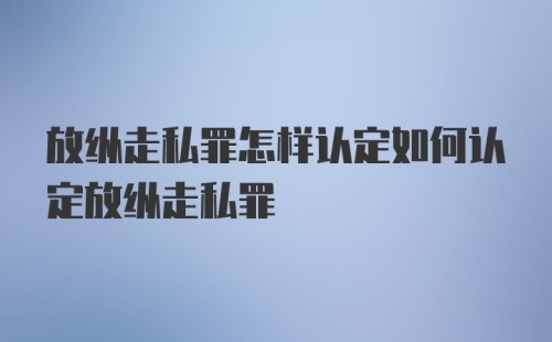 放纵走私罪怎样认定如何认定放纵走私罪