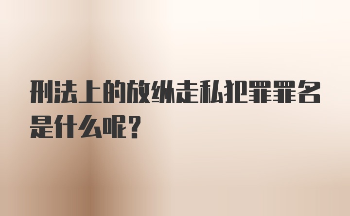 刑法上的放纵走私犯罪罪名是什么呢？