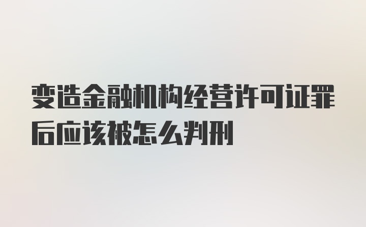 变造金融机构经营许可证罪后应该被怎么判刑