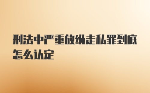 刑法中严重放纵走私罪到底怎么认定