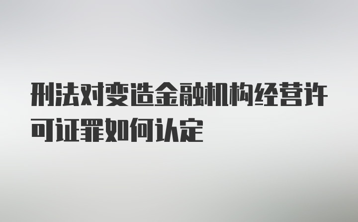 刑法对变造金融机构经营许可证罪如何认定