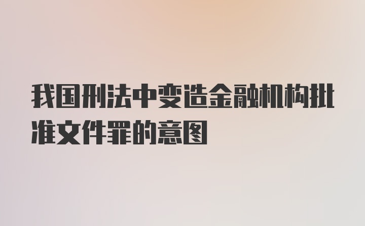 我国刑法中变造金融机构批准文件罪的意图