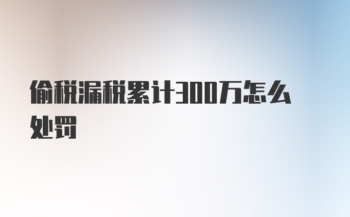 偷税漏税累计300万怎么处罚