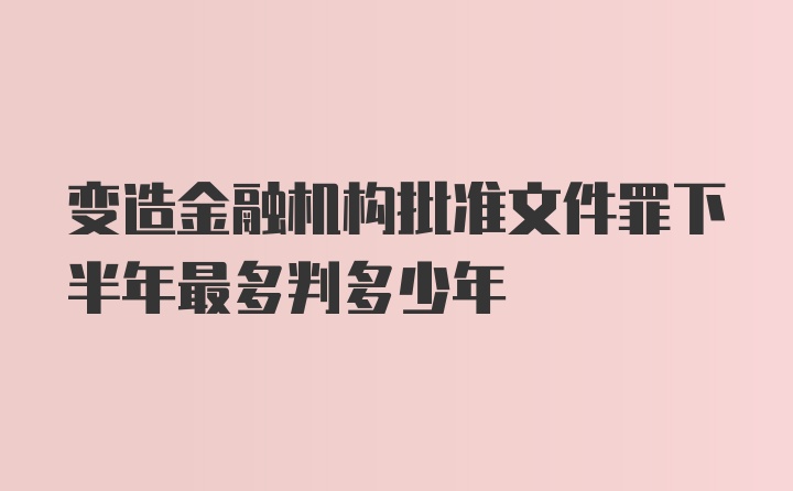 变造金融机构批准文件罪下半年最多判多少年