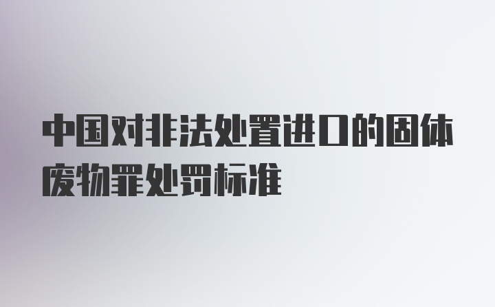 中国对非法处置进口的固体废物罪处罚标准