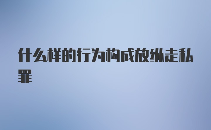 什么样的行为构成放纵走私罪