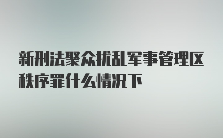 新刑法聚众扰乱军事管理区秩序罪什么情况下