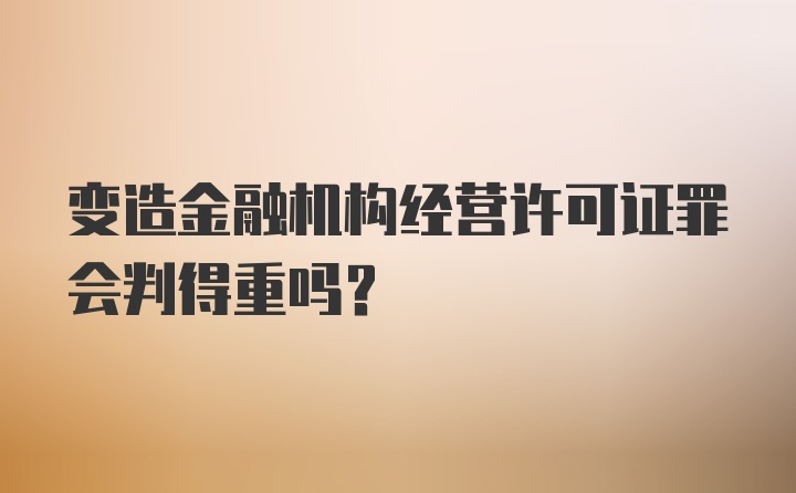 变造金融机构经营许可证罪会判得重吗？