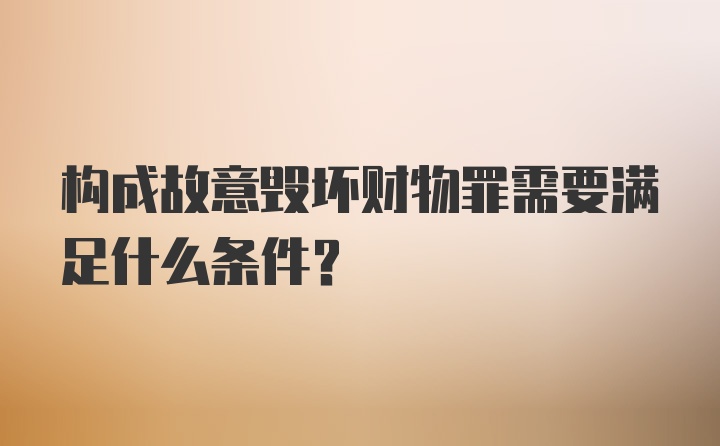 构成故意毁坏财物罪需要满足什么条件?