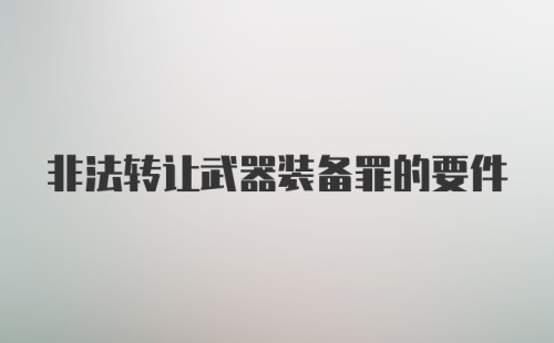 非法转让武器装备罪的要件