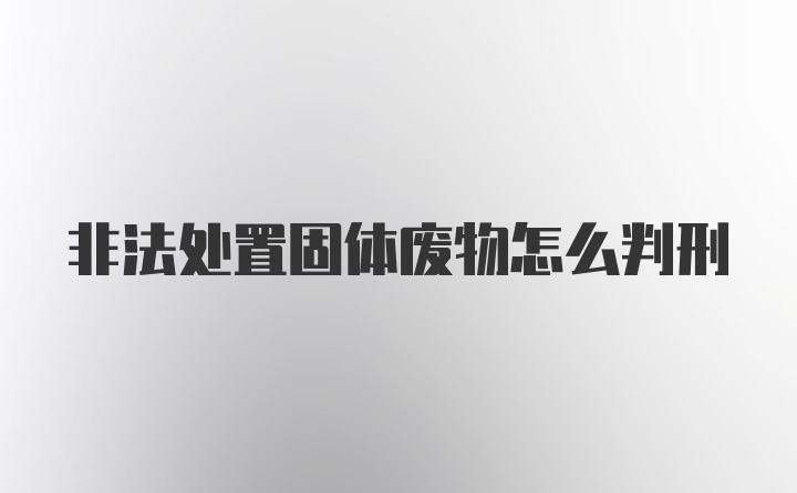 非法处置固体废物怎么判刑