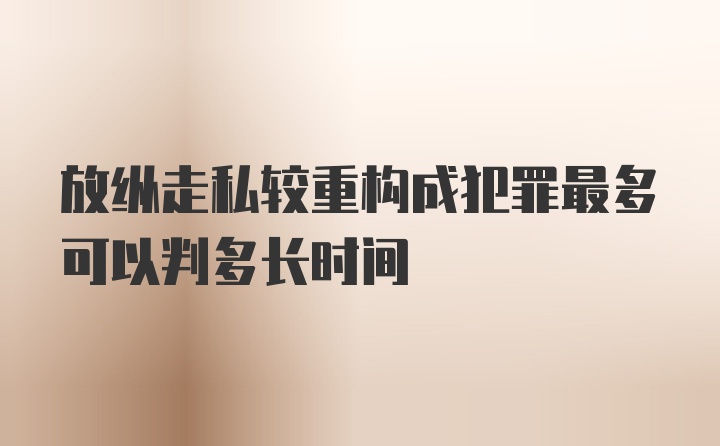 放纵走私较重构成犯罪最多可以判多长时间