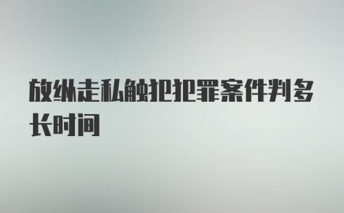 放纵走私触犯犯罪案件判多长时间