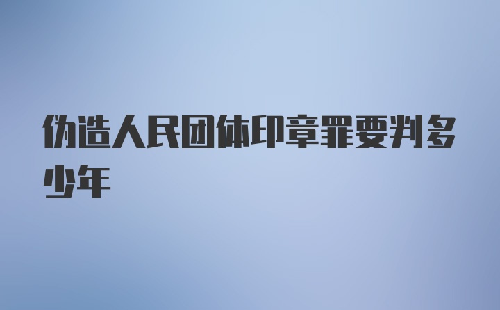 伪造人民团体印章罪要判多少年