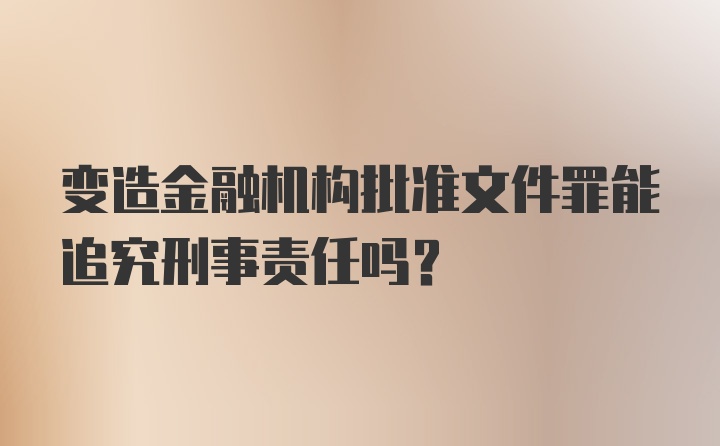 变造金融机构批准文件罪能追究刑事责任吗？