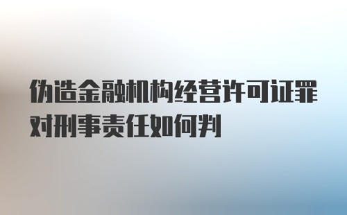 伪造金融机构经营许可证罪对刑事责任如何判