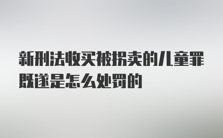 新刑法收买被拐卖的儿童罪既遂是怎么处罚的