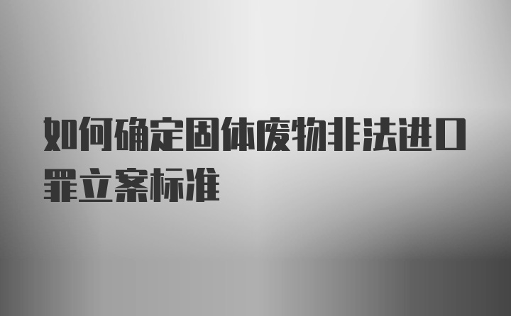 如何确定固体废物非法进口罪立案标准