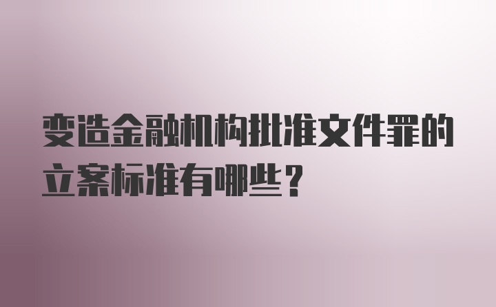 变造金融机构批准文件罪的立案标准有哪些？