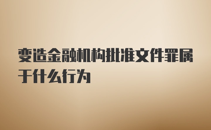 变造金融机构批准文件罪属于什么行为