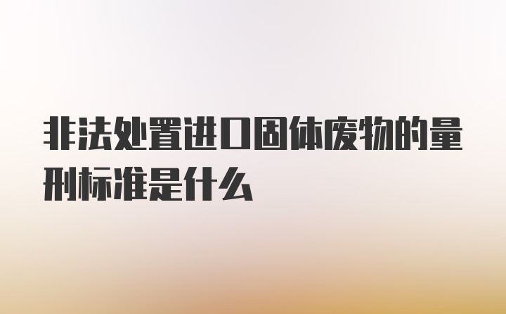 非法处置进口固体废物的量刑标准是什么