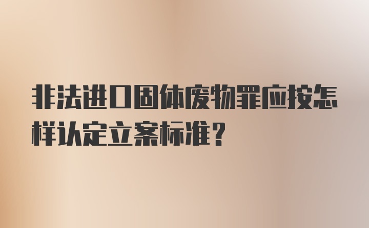 非法进口固体废物罪应按怎样认定立案标准?