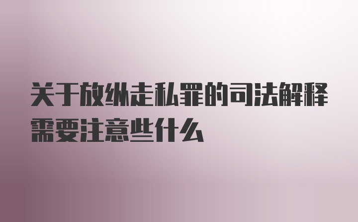 关于放纵走私罪的司法解释需要注意些什么