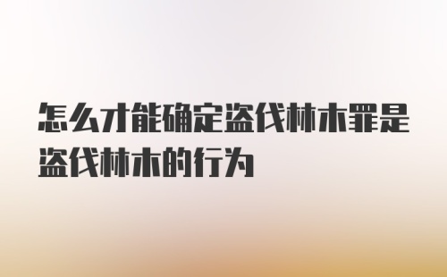 怎么才能确定盗伐林木罪是盗伐林木的行为