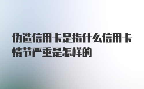 伪造信用卡是指什么信用卡情节严重是怎样的