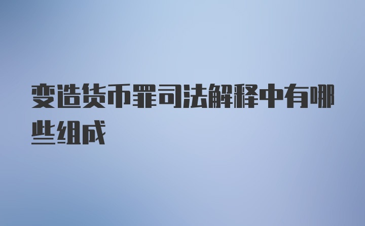 变造货币罪司法解释中有哪些组成