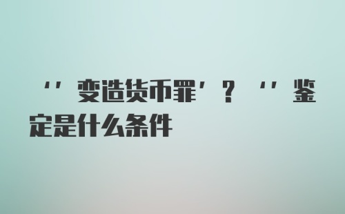 ‘’变造货币罪’？‘’鉴定是什么条件