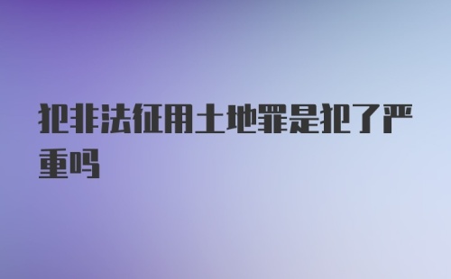 犯非法征用土地罪是犯了严重吗