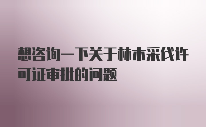 想咨询一下关于林木采伐许可证审批的问题