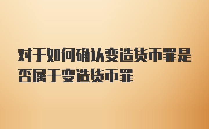 对于如何确认变造货币罪是否属于变造货币罪