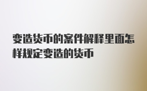 变造货币的案件解释里面怎样规定变造的货币